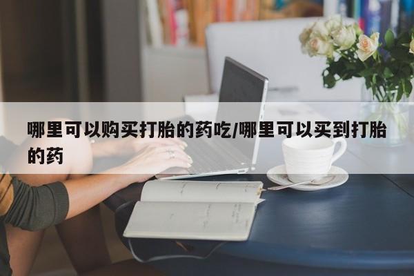 正品打胎药微信购买方式哪里可以购买打胎的药吃/哪里可以买到打胎的药