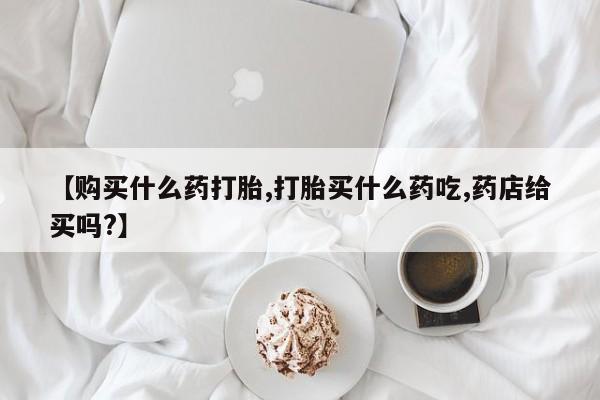 正品打胎药微信购买方式【购买什么药打胎,打胎买什么药吃,药店给买吗?】