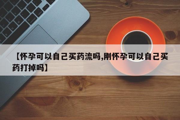 正品打胎药微信购买方式【怀孕可以自己买药流吗,刚怀孕可以自己买药打掉吗】